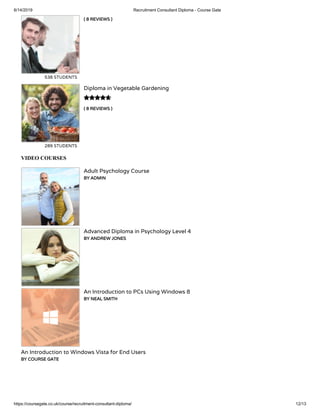 6/14/2019 Recruitment Consultant Diploma - Course Gate
https://coursegate.co.uk/course/recruitment-consultant-diploma/ 12/13
( 8 REVIEWS )
538 STUDENTS
( 8 REVIEWS )
Diploma in Vegetable Gardening
289 STUDENTS

VIDEO COURSES
Adult Psychology Course
BY ADMIN
Advanced Diploma in Psychology Level 4
BY ANDREW JONES
An Introduction to PCs Using Windows 8
BY NEAL SMITH
An Introduction to Windows Vista for End Users
BY COURSE GATE
 