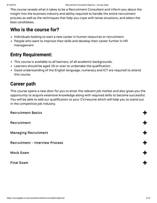 6/14/2019 Recruitment Consultant Diploma - Course Gate
https://coursegate.co.uk/course/recruitment-consultant-diploma/ 2/13
The course reveals what it takes to be a Recruitment Consultant and inform you about the
insight into the business industry and ability required to handle the entire recruitment
process as well as the techniques that help you cope with tense situations, and select the
best candidates.
Who is the course for?
Individuals looking to start a new career in human resources or recruitment
People who want to improve their skills and develop their career further in HR
management
Entry Requirement:
This course is available to all learners, of all academic backgrounds.
Learners should be aged 16 or over to undertake the quali cation.
Good understanding of the English language, numeracy and ICT are required to attend
this course.
Career path
This course opens a new door for you to enter the relevant job market and also gives you the
opportunity to acquire extensive knowledge along with required skills to become successful.
You will be able to add our quali cation to your CV/resume which will help you to stand out
in the competitive job industry.
Recruitment Basics 
Recruitment 
Managing Recruitment 
Recruitment - Interview Process 
Mock Exam 
Final Exam 
 