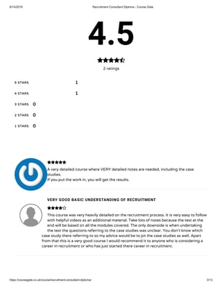 6/14/2019 Recruitment Consultant Diploma - Course Gate
https://coursegate.co.uk/course/recruitment-consultant-diploma/ 3/13
4.5
2 ratings

5 STARS
4 STARS
3 STARS
2 STARS
1 STARS
1
1
0
0
0
A very detailed course where VERY detailed notes are needed, including the case
studies.
If you put the work in, you will get the results.
VERY GOOD BASIC UNDERSTANDING OF RECRUITMENT
This course was very heavily detailed on the recruitment process. It is very easy to follow
with helpful videos as an additional material. Take lots of notes because the test at the
end will be based on all the modules covered. The only downside is when undertaking
the test the questions referring to the case studies was unclear. You don’t know which
case study there referring to so my advice would be to jot the case studies as well. Apart
from that this is a very good course I would recommend it to anyone who is considering a
career in recruitment or who has just started there career in recruitment.


 