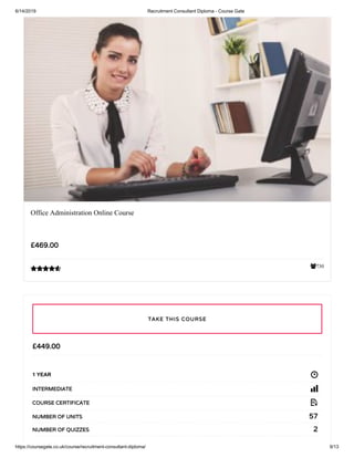 6/14/2019 Recruitment Consultant Diploma - Course Gate
https://coursegate.co.uk/course/recruitment-consultant-diploma/ 9/13
730
Office Administration Online Course
£469.00

£449.00
1 YEAR
INTERMEDIATE
COURSE CERTIFICATE
57NUMBER OF UNITS
2NUMBER OF QUIZZES
TAKE THIS COURSE
 