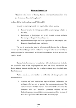 Page
11
The selection process
“Selection is the process of choosing the most suitable applicant/candidate for a
job from among the available applicants”
M. Berry, Lilly, „Employee Selection‟, 1st
Edition, 2003
Accuracy in selection process is very important due to three reasons,
i. Costs involved in the whole process will be a waste if proper selection is
not made
ii. Performance of the company rely largely on these revenue producers
hence only suitable people should be chosen
iii. Legal implications might arise if the legislations are not complied with,
Example :- Equal Employment Legislation
The job of preparing the tests for selection should be done by the Human
resource specialists of the organization, but the sales manager also has the responsibility to
get involved since the Sales managers are the ones who best knows about the profile of the
expected recruit.
If psychological tests are used be sure that you follow the International standards.
The tests should meet the Job analysis profile and these tests should not anticipate the
desired response from the candidate and alas the selection should not be based solely on
the selection tests.
We have clearly elaborated on how to conduct this selection procedure with
minimum defects.
i. Screening and short listing of the application forms: - eliminating the
applicants who have not at least got the minimum requirements. The
application forms should be prepared in a manner which will question the
applicants about their organizing capabilities, planning, personal
leadership, persuasiveness, initiative, communication abilities etc. most of
these above qualities will be scrutinized in the coming steps.
 