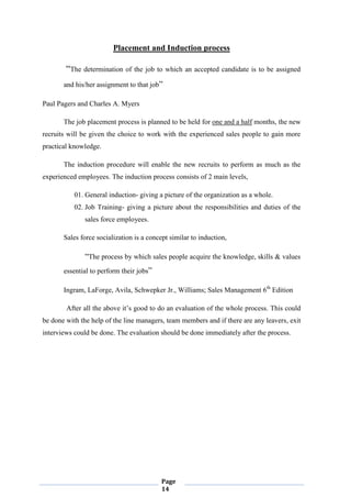 Page
14
Placement and Induction process
“The determination of the job to which an accepted candidate is to be assigned
and his/her assignment to that job”
Paul Pagers and Charles A. Myers
The job placement process is planned to be held for one and a half months, the new
recruits will be given the choice to work with the experienced sales people to gain more
practical knowledge.
The induction procedure will enable the new recruits to perform as much as the
experienced employees. The induction process consists of 2 main levels,
01. General induction- giving a picture of the organization as a whole.
02. Job Training- giving a picture about the responsibilities and duties of the
sales force employees.
Sales force socialization is a concept similar to induction,
“The process by which sales people acquire the knowledge, skills & values
essential to perform their jobs”
Ingram, LaForge, Avila, Schwepker Jr., Williams; Sales Management 6th
Edition
After all the above it‟s good to do an evaluation of the whole process. This could
be done with the help of the line managers, team members and if there are any leavers, exit
interviews could be done. The evaluation should be done immediately after the process.
 