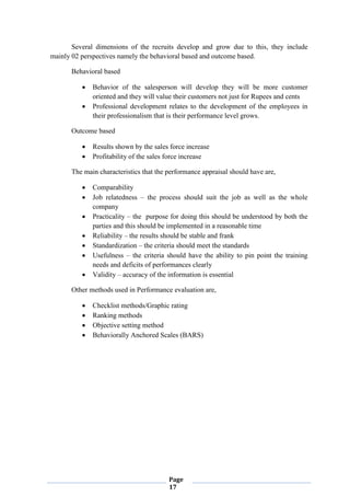 Page
17
Several dimensions of the recruits develop and grow due to this, they include
mainly 02 perspectives namely the behavioral based and outcome based.
Behavioral based
 Behavior of the salesperson will develop they will be more customer
oriented and they will value their customers not just for Rupees and cents
 Professional development relates to the development of the employees in
their professionalism that is their performance level grows.
Outcome based
 Results shown by the sales force increase
 Profitability of the sales force increase
The main characteristics that the performance appraisal should have are,
 Comparability
 Job relatedness – the process should suit the job as well as the whole
company
 Practicality – the purpose for doing this should be understood by both the
parties and this should be implemented in a reasonable time
 Reliability – the results should be stable and frank
 Standardization – the criteria should meet the standards
 Usefulness – the criteria should have the ability to pin point the training
needs and deficits of performances clearly
 Validity – accuracy of the information is essential
Other methods used in Performance evaluation are,
 Checklist methods/Graphic rating
 Ranking methods
 Objective setting method
 Behaviorally Anchored Scales (BARS)
 