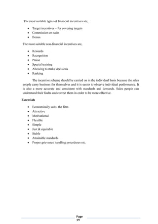 Page
19
The most suitable types of financial incentives are,
 Target incentives – for covering targets
 Commission on sales
 Bonus
The most suitable non-financial incentives are,
 Rewards
 Recognition
 Praise
 Special training
 Allowing to make decisions
 Ranking
The incentive scheme should be carried on in the individual basis because the sales
people carry business for themselves and it is easier to observe individual performance. It
is also a more accurate and consistent with standards and demands. Sales people can
understand their faults and correct them in order to be more effective.
Essentials
 Economically suits the firm
 Attractive
 Motivational
 Flexible
 Simple
 Just & equitable
 Stable
 Attainable standards
 Proper grievance handling procedures etc.
 