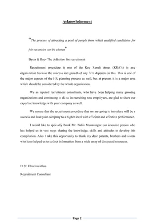 Page 2
Acknowledgement
“The process of attracting a pool of people from which qualified candidates for
job vacancies can be chosen”
Byers & Rue- The definition for recruitment
Recruitment procedure is one of the Key Result Areas (KRA‟s) in any
organization because the success and growth of any firm depends on this. This is one of
the major aspects of the HR planning process as well, but at present it is a major area
which should be considered by the whole organization.
We as reputed recruitment consultants, who have been helping many growing
organizations and continuing to do so in recruiting new employees, are glad to share our
expertise knowledge with your company as well.
We ensure that the recruitment procedure that we are going to introduce will be a
success and lead your company to a higher level with efficient and effective performance.
I would like to specially thank Mr. Nalin Munasinghe our resource person who
has helped us in vast ways sharing the knowledge, skills and attitudes to develop this
compilation. Also I take this opportunity to thank my dear parents, brothers and sisters
who have helped us to collect information from a wide array of dissipated resources.
D. N. Dharmarathna
Recruitment Consultant
 