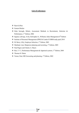 Page
20
List of references
 Byers & Rue
 Earnest Ditcher
 Eden borough, Robert, Assessment Methods in Recruitment, Selection &
Performance, 1st
Edition, 2006
 Ingram, LaForge, Avila, Schwepker Jr., Williams; Sales Management 6th
Edition
 Institute of Personnel Management (IPM) Sri Lanka CCHRM study pack 2010
 M. Berry, Lilly, Employee Selection, 1st
Edition, 2003
 Maitland, Lain, Manpower planning and recruiting, 1st
Edition, 2005
 Paul Pagers and Charles A. Myers
 Rao, T. V., Performance Management & Appraisal systems, 1st
Edition, 2004
 Thomas H. Patten
 Turner, Paul, HR Forecasting and planning, 1st
Edition, 2002
 