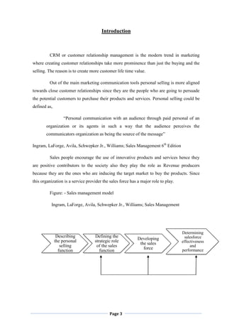 Page 3
Describing
the personal
selling
function
Defining the
strategic role
of the sales
function
Developing
the sales
force
Determining
salesforce
effectiveness
and
performance
Introduction
CRM or customer relationship management is the modern trend in marketing
where creating customer relationships take more prominence than just the buying and the
selling. The reason is to create more customer life time value.
Out of the main marketing communication tools personal selling is more aligned
towards close customer relationships since they are the people who are going to persuade
the potential customers to purchase their products and services. Personal selling could be
defined as,
“Personal communication with an audience through paid personal of an
organization or its agents in such a way that the audience perceives the
communicators organization as being the source of the message”
Ingram, LaForge, Avila, Schwepker Jr., Williams; Sales Management 6th
Edition
Sales people encourage the use of innovative products and services hence they
are positive contributors to the society also they play the role as Revenue producers
because they are the ones who are inducing the target market to buy the products. Since
this organization is a service provider the sales force has a major role to play.
Figure: - Sales management model
Ingram, LaForge, Avila, Schwepker Jr., Williams; Sales Management
 
