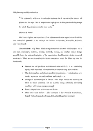 Page 5
HR planning could be defined as,
“The process by which an organization ensures that it has the right number of
people and the right kind of people at the right place at the right time doing things
for which they are economically most useful”
Thomas H. Patten
The SMART plans and objectives of the telecommunication organization should be
first understood. (SMART is the acronym for Specific, Measurable, Achievable, Realistic
and Time bound)
Out of the 8M‟s only „Man‟ makes things to function all other resources (the 8M‟s
are man, machinery, material, minutes, methods, money, and market) makes things
possible hence the tasks and activities of the organization should match with the recruited
employees. When we are forecasting the future man power needs the following must be
considered,
 Demand for the particular telecommunication service – if it‟s increasing
rapidly with the time it is better to recruit comparatively more recruits
 The strategic plans and objectives of the organization – venturing into new
market segments, integration of new technologies etc.
 Change of methodologies in service – this might reduce the necessity of
labor in major quantities for an example using automatic answering
machines will reduce man power need
 Leave, resignations, retirements and deaths
 Other PESTEEL factors – (the acronym is for Political. Economical,
Social, Technological, Ecological, Ethical and Legal environment)
 