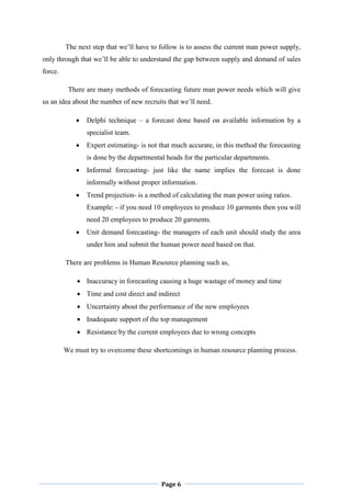 Page 6
The next step that we‟ll have to follow is to assess the current man power supply,
only through that we‟ll be able to understand the gap between supply and demand of sales
force.
There are many methods of forecasting future man power needs which will give
us an idea about the number of new recruits that we‟ll need.
 Delphi technique – a forecast done based on available information by a
specialist team.
 Expert estimating- is not that much accurate, in this method the forecasting
is done by the departmental heads for the particular departments.
 Informal forecasting- just like the name implies the forecast is done
informally without proper information.
 Trend projection- is a method of calculating the man power using ratios.
Example: - if you need 10 employees to produce 10 garments then you will
need 20 employees to produce 20 garments.
 Unit demand forecasting- the managers of each unit should study the area
under him and submit the human power need based on that.
There are problems in Human Resource planning such as,
 Inaccuracy in forecasting causing a huge wastage of money and time
 Time and cost direct and indirect
 Uncertainty about the performance of the new employees
 Inadequate support of the top management
 Resistance by the current employees due to wrong concepts
We must try to overcome these shortcomings in human resource planning process.
 