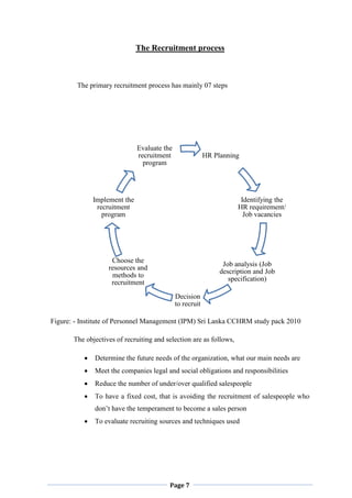 Page 7
HR Planning
Identifying the
HR requirement/
Job vacancies
Job analysis (Job
description and Job
specification)
Decision
to recruit
Choose the
resources and
methods to
recruitment
Implement the
recruitment
program
Evaluate the
recruitment
program
The Recruitment process
The primary recruitment process has mainly 07 steps
Figure: - Institute of Personnel Management (IPM) Sri Lanka CCHRM study pack 2010
The objectives of recruiting and selection are as follows,
 Determine the future needs of the organization, what our main needs are
 Meet the companies legal and social obligations and responsibilities
 Reduce the number of under/over qualified salespeople
 To have a fixed cost, that is avoiding the recruitment of salespeople who
don‟t have the temperament to become a sales person
 To evaluate recruiting sources and techniques used
 