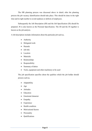 Page 8
The HR planning process was discussed above in detail; after the planning
process the job vacancy identification should take place. This should be done in the right
time and in right number to avoid surpluses or deficits of employees.
Subsequently the Job Description (JD) and the Job Specification (JS) should be
prepared. JS is also known as the Personal Specification. The JD and the JS together is
known as the job analysis.
A Job description includes information about the particular job such as,
 Authority
 Delegated work
 Hazards
 Job title
 Location
 Materials
 Relationships
 Responsibility
 Summary of duties
 Tools, equipment and other machinery to be used
The job specification specifies about the qualities which the job holder should
possess such as,
 Adaptability
 Age
 Attitudes
 Education
 Emotional character
 Empathy
 Experience
 Health condition
 Motivational factors
 Personality
 Qualifications
 