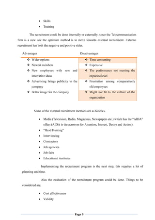 Page 9
 Skills
 Training
The recruitment could be done internally or externally, since the Telecommunication
firm is a new one the optimum method is to move towards external recruitment. External
recruitment has both the negative and positive sides.
Advantages Disadvantages
 Wider options  Time consuming
 Newest members  Expensive
 New employees with new and
innovative ideas
 The performance not meeting the
expected level
 Advertising brings publicity to the
company
 Frustration among comparatively
old employees
 Better image for the company  Might not fit to the culture of the
organization
Some of the external recruitment methods are as follows,
 Media (Television, Radio, Magazines, Newspapers etc.) which has the “AIDA”
effect (AIDA is the acronym for Attention, Interest, Desire and Action)
 “Head Hunting”
 Interviewing
 Contractors
 Job agencies
 Job fairs
 Educational institutes
Implementing the recruitment program is the next step; this requires a lot of
planning and time.
Alas the evaluation of the recruitment program could be done. Things to be
considered are,
 Cost effectiveness
 Validity
 
