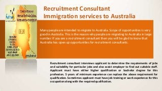Recruitment Consultant
Immigration services to Australia
Many people are intended to migrate to Australia. Scope of opportunities is very
good in Australia. This is the reason why people are migrating to Australia in large
number. If you are a recruitment consultant then you will be glad to know that
Australia has open up opportunities for recruitment consultants.
Recruitment consultant interviews applicant to determine the requirements of jobs
and suitability for particular jobs and also assist employer to find out suitable staff.
Applicant must have either higher qualification or bachelor degree for this
profession. 5 years of minimum experience can replace the above requirement for
qualification. Sometimes applicant must have job training or work experience for this
occupation along with the required qualification.
 