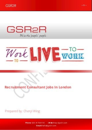 ~ 1 ~GSR2R
Phone: 020 3178 8118 |Web:http://gsr2r.com
Email:hello@gsr2r.com
z
Recruitment Consultant Jobs In London
Prepared by: Cheryl Wing
 