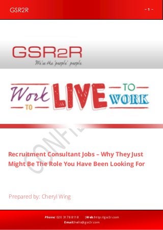 ~ 1 ~GSR2R
Phone: 020 3178 8118 |Web:http://gsr2r.com
Email:hello@gsr2r.com
z
Recruitment Consultant Jobs – Why They Just
Might Be The Role You Have Been Looking For
Prepared by: Cheryl Wing
 