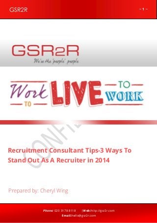 GSR2R

~1~

z

Recruitment Consultant Tips-3 Ways To
Stand Out As A Recruiter in 2014

Prepared by: Cheryl Wing

Phone: 020 3178 8118

|Web:http://gsr2r.com

Email:hello@gsr2r.com

 