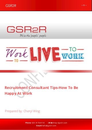GSR2R

~1~

z

Recruitment Consultant Tips-How To Be
Happy At Work

Prepared by: Cheryl Wing

Phone: 020 3178 8118

|Web:http://gsr2r.com

Email:hello@gsr2r.com

 