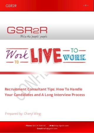 GSR2R

~1~

z

Recruitment Consultant Tips: How To Handle
Your Candidates and A Long Interview Process

Prepared by: Cheryl Wing

Phone: 020 3178 8118

|Web:http://gsr2r.com

Email:hello@gsr2r.com

 