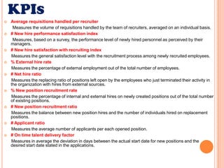 KPIsAverage requisitions handled per recruiter        Measures the volume of requisitions handled by the team of recruiters, averaged on an individual basis. # New hire performance satisfaction index       Measures, based on a survey, the performance level of newly hired personnel as perceived by their managers.# New hire satisfaction with recruiting index      Measures the general satisfaction level with the recruitment process among newly recruited employees.  % External hire rate      Measures the percentage of external employment out of the total number of employees.# Net hire ratio      Measures the replacing ratio of positions left open by the employees who just terminated their activity in the organization with hires from external sources.% New position recruitment rate      Measures the percentage of internal and external hires on newly created positions out of the total number of existing positions.  # New position recruitment ratio      Measures the balance between new position hires and the number of individuals hired on replacement positions.# Applicant ratio      Measures the average number of applicants per each opened position.# On time talent delivery factor      Measures in average the deviation in days between the actual start date for new positions and the desired start date stated in the applications.