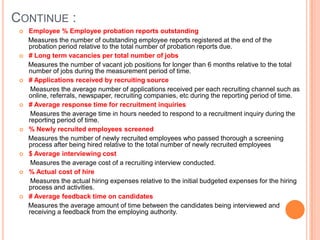 Continue : Employee % Employee probation reports outstanding     Measures the number of outstanding employee reports registered at the end of the probation period relative to the total number of probation reports due.  # Long term vacancies per total number of jobs     Measures the number of vacant job positions for longer than 6 months relative to the total number of jobs during the measurement period of time.  # Applications received by recruiting source      Measures the average number of applications received per each recruiting channel such as online, referrals, newspaper, recruiting companies, etc during the reporting period of time.# Average response time for recruitment inquiries      Measures the average time in hours needed to respond to a recruitment inquiry during the reporting period of time.% Newly recruited employees screened     Measures the number of newly recruited employees who passed thorough a screening process after being hired relative to the total number of newly recruited employees$ Average interviewing cost      Measures the average cost of a recruiting interview conducted. % Actual cost of hire      Measures the actual hiring expenses relative to the initial budgeted expenses for the hiring process and activities.# Average feedback time on candidates     Measures the average amount of time between the candidates being interviewed and receiving a feedback from the employing authority.
