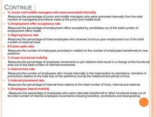 Continue : % Junior and middle managers who were promoted internally      Measures the percentage of junior and middle managers who were promoted internally from the total number of managerial promotions made at the junior and middle level.  % Employment offer acceptance rate      Measures the percentage of employment offers accepted by candidates out of the total number of employment offers made. % Signing bonus rate      Measures the percentage of hired employees who received a bonus upon employment out of the total number of external hires.# Career path ratio      Measures the number of employees promoted in relation to the number of employees transferred on new positions.% Cross functional mobility      Measures the percentage of employee movements or job rotations that result in a change of the functional area out of the total number of internal movements.% Internal hire rate      Measures the number of employees who moved internally in the organization by demotions, transfers or promotions relative to the total size of the workforce during the measurement period of time.% Internal placement rate       Measures the percentage of internal hires relative to the total number of hires, internal and external % Employees lateral mobility       Measures the percentage of employees who were internally transferred to other functional areas out of the total number of internal employee movements including transfers, promotions and downgrading.