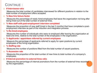 Continue : # Interviewee ratio      Measures the total number of candidates interviewed for different positions in relation to the total number of employment offers accepted.% New hire failure factor      Measures the percentage of newly hired employees that leave the organization not long after being hired out of the total number of external hires.% New staff with post-employment interview completed      Measures the proportion of new staff (hired in the last 3 months) that have completed a post-employment interview as part of the induction and integration process.% Re-hired employees      Measures the number of individuals who were re-employed after leaving the organization at least one time, relative to the total number of the employees in the organization.% Applicants / appointees referred by current employees       Measure the percentage of applicants referred to apply for open positions by current employees of the hiring organization.% Staffing rate      Measures the number of positions filled from the total number of vacant positions. % Accession rate      Measures the proportion of the total number of new hires to total number of a company's employees. # Internal promotion to external hires ratio      Measures the percentage of internal promotions from the number of external hires recorded by the organization.