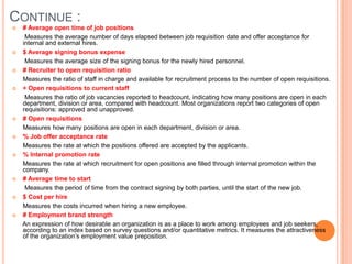 Continue : # Average open time of job positions       Measures the average number of days elapsed between job requisition date and offer acceptance for internal and external hires.$ Average signing bonus expense       Measures the average size of the signing bonus for the newly hired personnel. # Recruiter to open requisition ratio      Measures the ratio of staff in charge and available for recruitment process to the number of open requisitions.÷ Open requisitions to current staff       Measures the ratio of job vacancies reported to headcount, indicating how many positions are open in each department, division or area, compared with headcount. Most organizations report two categories of open requisitions: approved and unapproved.# Open requisitions      Measures how many positions are open in each department, division or area.  % Job offer acceptance rate      Measures the rate at which the positions offered are accepted by the applicants.   % Internal promotion rate       Measures the rate at which recruitment for open positions are filled through internal promotion within the company.# Average time to start       Measures the period of time from the contract signing by both parties, until the start of the new job. $ Cost per hire      Measures the costs incurred when hiring a new employee.# Employment brand strength      An expression of how desirable an organization is as a place to work among employees and job seekers, according to an index based on survey questions and/or quantitative metrics. It measures the attractiveness of the organization’s employment value preposition.
