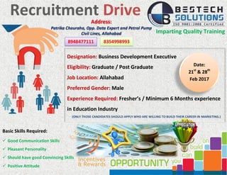 Recruitment Drive
Imparting Quality Training
Designation: Business Development Executive
Eligibility: Graduate / Post Graduate
Job Location: Allahabad
Preferred Gender: Male
Experience Required: Fresher’s / Minimum 6 Months experience
in Education Industry
(ONLY THOSE CANDIDATES SHOULD APPLY WHO ARE WILLING TO BUILD THEIR CAREER IN MARKETING.)
Basic Skills Required:
 Good Communication Skills
 Pleasant Personality
 Should have good Convincing Skills
 Positive Attitude
Address:
Patrika Chauraha, Opp. Data Expert and Petrol Pump
Civil Lines, Allahabad
Date:
21st
& 28th
Feb 2017
8948477111 8354998993
 