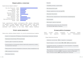 6 7
Формат работы с клиентами
Услуги, кроме рекрутинга Условия работы (гонорары)
Какие вакансии берете в работу?
Все типы IT-вакансий
Gaming
Gamblingbetting
Security
Relocation projects
Executive Search
Mass recruitment
Marketing
Product companies
Big outsourcing companies
Design
58,5%
20,8%
17%
18,9%
17%
26,4%
3,8%
22,6%
34%
24,5%
18,9%
Также существенный процент респондентов (17%), которые обозначили,
что работают со всеми сферами, кроме gambling, betting и adult. Кроме
этого, были единичные ответы, которые уточняли, что работают с
automotive, non-IT positions в том числе, FMCG, HoReCa, Healthcare.
Также условия оплаты указывали в свободной форме,
поэтому мы выделили наиболее часто повторяющиеся.
Ниже цитаты ответов, которые указали, что у них есть дополнительные сервисы:
•	 Коучинг топ персонала, PR бренда, систематизация структуры компании;
•	 Карьерные консультации, HR консультации;
•	 Сорсинг, аудит hr процессов, обучение;
•	 Консультируем по построению процесса адаптации, рекрутингу и лидов
по управлению командой;
•	 Ревью рынка на наличие кандидатов по вакансии, запрос кандидатов по зп;
•	 HRM и рекрутинг консалтинг;
•	 Обучающие ивенты;
•	 Коучинг;
•	 Outstaffing, trainings , payroll admin;
•	 Recruiting process audit;
•	 Обзоры заработных плат, аутстаф, RPO;
•	 Обучение, Консалтинг;
•	 HR-консалтинг, юридическое и бухгалтерское сопровождение;
•	 Консультации;
•	 Мониторинг зарплат, обучение;
•	 Формирование команд под ключ. Консалтинг
по открытию R&D офиса в Украине.
Среди Украинских агентств:
•	 Наиболее частый ответ - 15% от годовой з.п. кандидата;
•	 Приятно видеть, что есть ответы 16% и 18% - 8,3% респондентов;
•	 5 компаний отметили, что работают по c-level позициям с гонорарами
20-25% годовой заработной платы;
•	 Тем-не-менее, компании, которым до 5 лет и с количеством сотрудников
до 10 работают в сегменте 8-12% и средними чеками до 5000 долл.
Таких, согласно ответам, 28% среди Украинских компаний.
 