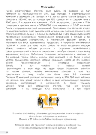 16
Conclusion
Рынок рекрутинговых агентств, если судить по выборке из 50+
компаний из преимущественно СНГ, еще молодой и формирующийся.
Компании с размером 3-5 человек и 4-6 лет на рынке смогли выходить на
обороты в 350-400 тыс за полгода при 12% годовой з.п. и среднем чеке в
7000 долл. В то время, как компании с 10-15 рекрутерами, сорсерами и 15%+
гонораром и средним чеком в 5000-6000 долл закрывают по 20-30 вакансий.
Рынок супер-разношерстный, динамичный. Однозначно есть большой вопрос
по кадрам и знаем от ряда руководителей истории, как с апреля прошлого года
агентства потеряли лучших и сильных рекрутеров, БД и СЕО ввиду неуспешного
преодоления мини-кризиса, переманивания сотрудников в in-house и пр.
Также наблюдаем эксперименты с гибридными формами работы с
клиентами как RPO, всевозможные предоплаты и получение минимальных
гарантий и оплат для того, чтобы работа не была проделана впустую.
Можно отметить общую усталость и отсутствие work-life-balance
среди руководителей агентств и рекрутеров с декабря прошлого года, ввиду
увеличения загрузки. Наблюдаем отдельные эксперименты с выходом на
4-х дневный график работы, отпуски всей командой и пр. Также к июлю
2021-го большинство компаний, которые сокращали состав до 3-5 человек,
смогли “реанимироваться” и некоторые продолжают
работу в 20+ человек с новыми силами.
Прогнозируем в этом году, что будут среди Украинских агентств,
по нашим данным, первые миллионные обороты и есть все
предпосылки к тому, чтобы это было даже 3-5 компаний.
Порядка 10 компаний уверенно перешагнут цифру в 500 000 долл оборота,
что должно дать новый толчок в сфере в виде дополнительных сервисов,
возможно, коллабораций и активностей. А также улучшить
условия труда для сотрудников агентств. Над чем активно
работаем и мы командой CNA International IT в том числе.
Кто готов к активному общению с руководителями агентств - группа
@recruitment entrepreneurs, welcome.
Пишите в ТГ @AnastasiiaZakharchenko для добавления.
Спасибо всем, кто принимал участие в опросе и особенно тем,
кто вносил правдивую информацию. Дальше - больше!
 