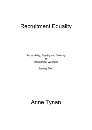 Recruitment Equality<br />Accessibility, Equality and Diversity<br />on<br />Recruitment Websites<br />January 2011<br />Anne Tynan<br />CONTENTS<br />Executive Summary3<br />Background5<br />Disclaimer & Notes6<br />INTRODUCTION<br />The Recruitment Industry’s Perspective on Equality & Diversity7<br />Recruitment and Technology9<br />Website Accessibility: Gateway to Recruitment Heaven?10<br />International Guidelines on Web Accessibility11<br />AE&D: Accessibility, Equality & Diversity13<br />RESULTS OF THE SCREENING EXERCISE<br />Section 1   Website Accessibility & Equality/Diversity Information14<br />Section 2   Equality/Diversity Policies & Equality Legislation17<br />Section 3   How Approaches to Equality & Diversity are Demonstrated19<br />Section 4   Characteristics, Labels and Logos24<br />CONCLUSION27<br />REFERENCES28<br />ACKNOWLEDGEMENTS30<br />© 2011 Tynan Publishing<br />ISBN978-0-9530430-1-9<br />EXECUTIVE SUMMARY<br />Most of the provisions of the Equality Act 2010 came into force in October 2010, so recruitment organisations should already demonstrate knowledge of all their duties under the Act. Whether they do so can be gauged to some extent by the ‘window to the world’ that is their website. Although the Act does not specifically mention web products, the Equality and Human Rights Commission (EHRC) has made clear that it will apply to them. Recruitment websites should therefore be accessible to all.<br />Apart from accessible websites, there are other signs as to whether an organisation might be meeting some of the less visible duties inherent in the recruitment process. Such indications can give a strong hint as to whether a recruitment organisation is an Equality & Diversity Recruiter to the measure of the year 2011 or whether it has remained in the Dark Ages of recruitment inequality. <br />300 recruitment websites (including head hunters, recruitment consultants, job agencies, online recruiters and organisations’ internal recruitment departments) were screened during this exercise from November to December 2010, with the results collated and published in January 2011. Organisations examined ranged from global enterprises to small independent firms, with both public & private sector businesses included; these companies also embraced the widest possible range of professions and occupations, enabling a truly cross-sectional study of the recruitment industry.<br />KEY FINDINGS<br />54% of websites were Accessibility, Equality & Diversity ‘blank’<br />The majority of recruitment websites offered no Accessibility features for disabled people and provided no Equality or Diversity information.<br />25% offered either Accessibility features OR Equality & Diversity Information<br />These recruitment organisations had made a one-sided effort, without addressing the dual aspects of Accessibility and Equality & Diversity.<br />21% offered both Accessibility AND Equality & Diversity Information<br />These websites demonstrated that recruitment organisations were willing to take seriously their responsibility to ensure that the UK has an inclusive and diverse workforce.<br />With regard to the type of Equality & Diversity information found on recruitment websites, it was discovered that:<br />Only 3% of recruitment firms included Equality & Diversity information on their websites within Application & Recruitment procedures or Frequently Asked Questions (FAQs).<br />Should one expect better than this?<br />The Recruitment & Employment Confederation (REC), the industry’s main representative body, stated in December 2005:<br />As recruiters you are uniquely placed, as the conduit between work seeker and client, to promote diversity and challenge discriminatory practice.<br />How many years, decades or centuries will some members of the recruitment industry wait until they decide to assume the mantle of such a wonderful power?<br />BACKGROUND<br />Various factors combined to compel me to undertake this brief study, which focuses on Website Accessibility and Equality & Diversity information provided on websites.<br />When the Equality Act came into effect on 1 October 2010, it led to a minor explosion of outrage among some members of the Human Resources and Recruitment community. This was not due to the Act, however, but to a related newspaper article with comments made by the entrepreneur Duncan Bannatyne.<br />The incident – labelled Bannatyne-gate – caught my attention because of my own previous experiences as a jobseeker, involving as it did trawling through the text on dozens of recruitment and employer websites. I was already aware that the recruitment industry was perhaps not the shining example of promoting Equality & Diversity that some clearly liked to think.  The phrase ‘The lady doth protest too much, methinks’ came to my mind. This was consolidated by contact that I had with a number of recruiters, who tended to apologise that their companies had still to address issues of Accessibility, Equality & Diversity. It is all very well stating that you support the Equality Act and are therefore upset if someone demonstrates ignorance of it – but I am inclined to think that you are no better than your target of criticism if you have still not put your own recruitment house in Equality & Diversity order!<br />The month after Bannatyne-gate, the BBC ran a week of features looking at the issues facing people with disabilities. This included a disability survey and an article by their political correspondent Gary O’Donoghue, on the challenges disabled people encounter in the job market. During the same week at the end of November 2010, the British Standards Institution (BSI) published the first British Standard to deal with web accessibility: BS 8878:2010 Web accessibility – Code of practice. <br />Both items provided an extra incentive to pursue this study.<br />As I had previously carried out screening exercises of university websites some years ago (cfr References), it was relatively easy to carry out something similar with recruitment websites. I based the sample of sites on the industry’s own lists of the recruitment crème de la crème, namely those companies shortlisted for various recruitment industry awards for 2010 and 2011. This produced 300 companies, providing a sufficiently broad range for the purposes of my study.<br />‘Recruitment Equality: Accessibility, Equality & Diversity on Recruitment Websites’ will – I hope – stir up a Recruitment-gate reaction as recruiters are taking up the reins of their work for the year ahead. <br />Anne Tynan<br />London, 25 January 2011<br />DISCLAIMER & NOTES<br />Information provided in this document is intended as general information only, with opinions expressed being mine alone. The document does not constitute legal advice and no responsibility can be taken for the use of the document by any reader in any context. <br />As this is a limited study, references have been restricted. There has not been time to include an exhaustive list of other potential sources of advice and information. <br />Several colleagues are currently reviewing the accessibility of this document, with any necessary revisions to be made within the first month of publication. Web links were live at the time of publication. <br />Comments can be emailed to a.tynan@o2.co.uk or posted on Twitter @AnneTynan<br />The following charts have been included in this report, with explanatory text provided:<br />PAGEFIGURECONTENTS<br />141Website Accessibility & Equality/Diversity Information Provided on Recruitment Websites<br />202Location of Equality & Diversity Information on Recruitment Websites<br />243Characteristics Mentioned on Recruitment Websites<br />254Logos and Labels on Recruitment Websites<br />As Accessibility, Equality & Diversity are the keywords of this document, I have generally capitalised the three words to place further emphasis upon them.<br /> <br />INTRODUCTION<br />The Recruitment Industry’s Perspective on Equality & Diversity <br />Before undertaking a study of this nature, one should ask whether it is correct to assume that recruitment organisations should already be aware of their obligations with regard to Accessibility, Equality & Diversity. <br />The Recruitment & Employment Confederation (REC)<br />The representative body of the £19.7 billion recruitment and staffing industry is The Recruitment & Employment Confederation (REC). The REC website states that in January 2011, it currently has 8000 corporate members (agencies and businesses), with 5500 members of the Institute of Recruitment Professionals (recruitment consultants & other industry professionals).  Corporate members have the right to display the REC logo, which appeared on over a third of the sites in this study; it is more than likely that many of the other organisations in the study are also REC members even if they do not use the logo.<br />The Recruitment & Employment Confederation Code of Professional Practice<br />All REC members are required to abide by the REC Code of Professional Practice. The Code includes the following Principle:<br />Principle 4 – Respect for Diversity<br />a) Members should adhere to the spirit of all applicable human rights, employment laws and regulations and will treat work seekers, clients and others without prejudice or unjustified discrimination. Members should not act on an instruction from a client that is discriminatory and should, wherever possible, provide guidance to clients in respect of good diversity practice.<br />b) Members and their staff will treat all work seekers and clients with dignity and respect and aim to provide equity of employment opportunities based on objective business related criteria.<br />c) Members should establish working practices that safeguard against unlawful or unethical discrimination in the operation of their business.<br />Code of Ethics and Professional Conduct<br />These requirements are mirrored for members of the Institute of Recruitment Professionals, who must abide by the Code of Ethics and Professional Conduct. <br />Standard 5 of this Code states:<br />Respect for Diversity<br />a) You must ensure that you treat all clients and work seekers with dignity and respect, and aim to provide employment opportunities based on objective business and competency related criteria.<br />b) You should always promote fair recruitment practices.<br />c) You should not act on an instruction from a client that may be discriminatory and, where possible, you should provide guidance to clients in respect of good diversity practice.<br />The REC Diversity Pledge; Diversity Assured Recruitment Certification<br />In addition to these core requirements, in December 2005 the REC launched a Diversity Pledge in conjunction with Jobcentre Plus. The Pledge is <br />‘an inclusive commitment made by recruiters to harness the talent and potential of everyone to achieve business success’ and states that 'As recruiters you are uniquely placed, as the conduit between work seeker and client, to promote diversity and challenge discriminatory practice.’<br />Companies that sign the Pledge can advertise themselves as a ‘Diversity Pledged Recruiter’, although this requires only that they fill in their contact details on the REC website. According to the website, 341 companies have signed up to the Pledge to date; 2% of the sites within this study stated that they had done so. Companies signed up to the Pledge can also go further and pay to have their diversity policies and practices fully assessed to achieve the ‘Diversity Assured Recruitment’ certification. 2% of the sites examined stated that they had achieved this certification. <br />As this report was about to be published, REC and Jobcentre Plus launched a new Memorandum of Understanding (MOU)  on 11 January 2011. This is a partnership agreement outlining specific areas of co-operation in helping people into work in the current challenging economic climate. Two areas highlighted in the MOU are:<br />●Raise awareness of the benefits of a diverse workforce by giving employers clear guidance and access to the widest range of people seeking work<br />●Act as champions against discrimination and challenge unfair employment policies<br />2011 is therefore the right time for the Recruitment & Employment Confederation to act as a champion of upgrading recruitment websites in terms of their Accessibility, Equality & Diversity.<br />Recruitment and Technology<br />An article in issue 484 of the UK Recruiter Newsletter (15 December 2010) stated:<br />Technology is becoming increasingly central to the operations of well-run, dynamic, efficient and successful recruitment businesses......2011 will see the implementation of legislation with significant consequences for the staffing sector and which will have an impact on systems and processes. Changes to the Equality Act come into force in April... Do your budgets make allowances for the changes in your processes and systems you will have to make to accommodate the... changes which the legislation brings? <br />Your website will increasingly act as the front door to your business and all communications should be centred and tracked on your site.<br />Ready for the year ahead? <br />Raymond Pennie, Commercial Director, <br />Kamanchi recruitment IT outsourcing specialists<br />If a website will increasingly act as the front door to a recruitment organisation, Accessibility is the key that will open that website front door to all. Equality & Diversity are the hinges of the website that allow the front door to swivel to allow visitors to move freely around inside it.<br />This study will focus initially on the Accessibility of recruitment websites. It will then examine Equality & Diversity information provided – if at all – on those websites. <br />Website Accessibility: Gateway to Recruitment Heaven?<br />In this era of e-recruitment, one would certainly expect recruitment websites to offer the highest standards of Accessibility. The REC’s use of the word ‘conduit’ to describe recruiters could be applied equally to organisations’ websites, which are usually one of the first points of contact between recruiters, clients and candidates. <br />Although other aspects of social media such as LinkedIn, Facebook and Twitter are also key recruitment tools, they have not been included within the scope of this present study. However, the British Standard document (see below) is equally applicable to these tools; organisations should use it to help to determine their strategy and policy for dealing with eAccessibility; the document provides advice on developing an organisational web accessibility policy (p.5).<br />BS 8878:2010 Web accessibility – Code of practice (p.2) reminds us of:<br />the importance of ensuring all workplace web products are accessible, as they ensure employment opportunities and employment retention is maximized for the widest possible range of ages and abilities, which benefits society, employers and employees.<br />Various reasons dictate why recruitment organisations should ensure the Accessibility of their websites:<br />•an Accessible website opens up a company to a much wider market. <br />BS 8878 (p.2) explains that websites (and other web products) which provide Accessibility features such as text alternatives to images & video captions can increase website hits because they are more highly visible to search engines. <br />•a disabled person might have legal grounds for complaint if a site is inaccessible<br />•an Accessible website demonstrates an understanding that inclusivity is the hallmark of a forward-looking organisation<br />Before examining how recruitment websites cater for Equality & Diversity, it is worthwhile providing a brief overview of Web Accessibility issues. Even if website design, development and maintenance are specialised skills, it should not be beyond the ability of all recruitment professionals to understand the basic requirements for an Accessible website. It is also important to understand the global nature of Web Accessibility issues; international guidelines are obviously most appropriate for the web so recruitment professionals should be aware of their existence and relevance. The WCAG Guidelines described on the next page represent the gold standard internationally for all Web Accessibility issues.<br />International Guidelines on Web Accessibility<br />The power of the Web is in its universality. Access by everyone regardless of disability is an essential aspect.Tim Berners-Lee, inventor of the World Wide Web & Director of the W3C (World Wide Web Consortium)<br />The World Wide Web Consortium (W3C) is an international community founded in 1994, in which member organisations, full time staff and the public work together to develop standards to ensure the Web reaches its full potential. <br />W3C produced the first Web Content Accessibility Guidelines 1.0 (WCAG) (1999). There are 14 guidelines for web pages, with 65 checkpoints broken down into three Levels: Level A, Level AA and Level AAA. The checkpoints for each level can be viewed online:<http://www.w3.org/TR/WCAG10/checkpoint-list.html><br />A second version of the guidelines – WCAG 2.0 (2008) – relates to all content that is presented to users via an HTTP address. This means that it relates to downloadable documents and ‘scripted interfaces’ (programming languages that allow control of software applications) as well as web pages. <br />There are four main criteria in the second version:<br />PerceivableWeb content is made available to the senses – sight, hearing &/or touch<br />OperableInterface forms, controls, and navigation are operable<br />UnderstandableContent and interface are understandable<br />RobustContent can be used reliably by a wide variety of user agents, including assistive technologies<br />The full checklist can be viewed online:<br />< http://webaim.org/standards/wcag/WCAG2Checklist.pdf><br />Three logos are used to demonstrate conformity with the W3C Web Content Accessibility Guidelines. Content providers are solely responsible for the use of these logos, as claims are not verified by W3C; however, it seems unlikely that someone who has made the effort to use them would do so unless they had been correctly applied. The very low incidence of their use on recruitment websites in this study – only 2 of the 300 sites displayed the W3C logos – suggests that knowledge of the underlying issues are required before they are displayed.<br />W3C WAI-AA WCAG 1.0<br />The logo indicates that the creator of a web page believes that the page meets basic criteria to conform to at least level AA of the Guidelines, as outlined above. This involves manually reviewing each piece of content and control, as most of the criteria can only be evaluated by human judgement.<br />W3C XHTML 1.0<br />W3C provide a free online validation service so that web developers can check for themselves the mark up of web pages: < http://validator.w3.org/>. <br />The logo indicates that a web page has been successfully checked as being ‘interoperable’ between different web applications and services.<br />W3C CSS<br />W3C also provides an online service for checking the Cascading Style Sheets (CSS) and (X)HTML  documents with style sheets: <http://jigsaw.w3.org/css-validator/>. CSS is a computer language that enables the content of a document to be separated from the ways in which it is presented visually – i.e. layout, colours, fonts, etc. The logo indicates that this has been done by whoever is responsible for the website.<br />At the time of carrying out this study, therefore, Web Accessibility Guidelines have existed for over a decade and were most recently updated two years ago. It is unquestionably time for recruitment websites to reflect their content. What happened when the 300 sites within this study were examined? I have not undertaken to test out the technical accessibility of each website but rather to focus on information provided about or relating to Accessibility, Equality & Diversity. <br />Some international organisations whose websites were examined provided information relevant to the organisation’s parent country rather than the UK; this was often the case with US companies. Apart from the fact that such information is not always relevant in the UK context, other factors make it advisable to provide AE&D information specific to the UK. BS 8878 states (p.23-24)<br />NOTE 1While WCAG are widely recognized internationally, some web products which organizations consider procuring may claim conformity to national guidelines from outside Britain.<br />NOTE 2Many non-British guidelines are subsets of WCAG (e.g. U.S. Federal Government standards from Section 508 of the Rehabilitation Act...) and so are likely to assure a lower degree of user-experience than those conforming to the latest, finalized version of WCAG.<br />NOTE 3Section 508 is in the process of being updated at the time of writing this British Standard....; it is expected that the updated version will be published in 2011.<br />AE&D: Accessibility, Equality & Diversity <br />For the purposes of this study, I have linked the two terms Accessibility and Equality & Diversity to coin the acronym: AE&D. <br />These terms are intrinsically linked and underpin one another.  I would go so far as to say that you cannot have one without the other.<br />When examining Accessibility on recruitment websites, I have included the text-resizing controls: the Adjustable Text Size symbol A A A and the Text only link, which indicates how visitors can adjust other aspects of the site, as well as the more standardised Accessibility link. <br />The results of the screening exercise have been collated and summarised in the four sections that follow:<br />1Website Accessibility and Equality/Diversity Information<br />2Equality/Diversity Policies & Equality Legislation<br />3How Approaches to Equality & Diversity are Demonstrated<br />4Characteristics, Labels and Logos<br />RESULTS OF THE SCREENING EXERCISE<br />Section 1    Website Accessibility & Equality/Diversity Information<br />All percentages provided in this document are in relation to the total number of 300 websites scrutinised during this exercise. Three main groups of recruitment organisations were identified by this study – those that appeared to:<br />●ignore Accessibility and Equality & Diversity (AE&D)54%<br />●make some attempt to recognise A or E&D or 25%<br />●recognise the dual aspect of AE&D and acted accordingly21%<br />MORE THAN HALF (54%) of all recruitment websites contained NO <br />Accessibility, Equality or Diversity (AE&D) information. <br />There was no indication that most of these websites had taken account of the international guidelines on Website Accessibility; none of the websites made any other mention of Equality & Diversity. <br />ONE TENTH (11%) of all sites provided links on their Home page entitled ‘Accessibility’, ‘Adjustable Text Size: AAA’ and/or ‘Text only’ but with no other Equality & Diversity information<br />BS 8878 suggests (p.20) that organisations should ensure that:<br />the accessibility statement itself is fully accessible to and usable by disabled people, even when other content on the site is not.<br />NOTEIt is recommended that organizations link to this accessibility statement from all pages of the web product (usually by putting the link in the web product’s common page header or footer) and should name the link “Accessibility”.<br />ONE SEVENTH (14%) of all sites provided Equality & Diversity information but no Accessibility links<br />Even if these organisations displayed an interest in and commitment to E&D, this was weakened by their neglect of Accessibility features.<br />ONE FIFTH (21%) of all sites provided links on their Home page entitled ‘Accessibility’, ‘Adjustable Text Size: AAA’ and/or ‘Text only’ AND provided Equality & Diversity information <br />These sites also provided at least one other piece of information relating to Equality & Diversity, of the type described later in this report. Hence, these sites attempted to provide Accessibility and offer the visitor additional E&D information.<br />With regard to the WCAG guidelines:<br />●2% of all sites referred to the W3C initiative and the international guidelines <br />●0.6% included one or more of the W3C conformance logos<br />The logos provide an instant way for people who depend upon Accessible Websites to recognise one. Only one out of the 300 websites examined also provided a Website Accessibility Statement, which undoubtedly explains why there is such vast scope for improvement.<br />Other Aspects of Website Accessibility <br />Access Keys reference 2% of sites <br />Access Keys allow you to move around a keyboard without using a mouse. Different browsers use access keys in different ways; normally you need to hold down a key or two, and then press the access key you want.<br />The UK government Access Keys Standard is as follows:<br />S - Skip navigation – this allows you to bypass the navigation areas and go directly to that page’s main content. 0: Access key details 1: Home page   2: Newsroom   3: Site map   6: Help   7: Complaints   8: Terms & conditions  9: Feedback form <br />Accessibility/Equality/Diversity References at Top of Home Page     8% of sites<br />Common practice appears to be to place them at the bottom of the Home page, which requires the visitor to scroll down the page to find them. If situated at the top, they are easier to find and have a more prominent place on the site.<br />Adjustable font size on Home Page   3% of sites<br />Even if the site has other Accessibility, Adjustable Text Size: AAA and Text only links, the Home Page facility allows for quicker entry to the site and is also a good Equality indicator for other visitors.<br />Audio to accompany text1% of sites<br />This is obviously a very poor take up, even if individual users may have their own systems set up for accessing websites.<br />Captions for video & other onsite material0.3%<br />The low figure is unsurprising, given that the use of video material is still quite limited on recruitment websites. The main reason is undoubtedly cost, although it is a medium that is clearly better suited to some types of organisations than others. However, companies that have invested in video material should capitalise on their investment by using captions to reach the widest possible audience. <br />Section 2Equality/Diversity Policies & Equality Legislation<br />The limited scope of this study meant that it was impossible to dissect the contents of the various policies referred to on some websites. This could be the focus of a future study when the recruitment profession has had the opportunity to consider and discuss the contents of this report.<br />I have focused mainly on the information that is more or less immediately available to all visitors to a site.<br />Equality/Diversity Policies 10% of all websites<br />In addition to Equality and/or Diversity policies mentioned on 8% of websites, one can also add to this the REC Diversity Pledge cited by 2% of sites. The total is therefore 10%.<br />It is unsurprising that 54% of all sites have no mention of Equality & Diversity, if only 10% of companies indicate publicly that they have an Equality or Diversity Policy.  Even when a website did mention a policy, these were not always immediately available; broken website links or – as was more commonly the case – the need to contact the organisation to receive a copy of the policy meant that policies were not always readily accessible. A pre-requisite for an E&D policy – demonstrating the link with Accessibility – should surely be that it is publicly available at all times.<br />It became clear during the website screening exercise that some organisations have a rather haphazard approach to AE&D. There was often little coherence between the various aspects of AE&D identified on some websites. Policies should therefore address this issue so that what a recruitment organisation says and does about AE&D are consistent.<br />For these reasons, I have serious reservations about the inclusion of the REC Diversity Pledge on sites that have not followed the W3C guidelines and provide no other Equality or Diversity information. <br />Another 2% of sites contain the REC Diversity Assured logos, which indicate that the organisations concerned have had a diversity ‘health check’. <br />However, there was sometimes no indication on some of these websites that they had been designed to be Accessible and some contained no other Equality & Diversity information. Even if these organisations consider themselves to be Equality ‘high fliers’, there is certainly not much evidence to support this on their websites.<br />Equality Legislation4.3% of all sites<br />3% of sites included a reference and/or links relevant to Equality Legislation, although unfortunately this was more often than not outdated.<br />1% mentioned the Equality Act 2010 with one link directly to the Act itself and two factsheets about or overviews of the relevance of the Act to recruiters. <br />One site mentioned the Equality & Human Rights Commission (EHRC), the independent statutory body set up in October 2007 to help eliminate discrimination. Although there is a reasonable limit to which legislation should be quoted – these are recruitment and not legal websites, after all – providing references to the Equality Act 2010 and mentioning organisations such as EHRC creates the impression that the organisation has kept abreast of legal matters.<br />Providing updated legal information also strengthens the ability of a recruitment organisation to support the REC Memorandum of Understanding to:<br />●Raise awareness of the benefits of a diverse workforce by giving employers clear guidance and access to the widest range of people seeking work and<br />●Act as champions against discrimination and challenge unfair employment policies<br />The British Standard explains (p. 42) that where an organisation is established in Great Britain (in most cases this means that it is registered with Companies House even if owned by foreign entities), the Equality Act applies to the provision of services in any state of the European Economic Area (EEA).<br />As explained earlier, references on recruitment websites such as legislation relevant to other countries is not always useful in the UK context.<br />Section 3How Approaches to Equality & Diversity are Demonstrated<br />The first indicator that a recruitment organisation has taken seriously AE&D is an Accessible Website containing relevant Equality & Diversity information. <br />The second indicator is a publicly available E&D policy or statement that includes an Accessibility Statement and references to Equality Legislation.<br />There are additional more subtle signs that may indicate how an organisation perceives and approaches E&D. This is demonstrated by the positioning of relevant information – for those companies that have any at all! – within the structure of a website. It is not normally the webmaster who decides this but those responsible for organisational policy.<br />As will be seen from Figure 2 below, Equality & Diversity information on the websites examined appeared in the following locations:<br />●About us<br />●Work for us (internal recruitment)<br />●Corporate Social Responsibility<br />●Application/Recruitment Procedures &  Frequently Asked Questions (FAQs)<br />●Our Culture/Dignity/Ethics/Values/Vision<br />●Information for recruiters/employers<br />●Committees/Groups<br />Even though it is up to each organisation to decide upon its own priorities, it is important that every target audience be considered when organising website content.<br />As the study has focused on recruitment organisations, it will be interesting to discover how many have included Equality & Diversity information in their Application/Recruitment Procedures and Frequently Asked Questions. <br />The expectation should be that the recruitment industry should excel in this respect – but do the findings reflect this? Figure 2 indicates the Location of Equality & Diversity Information on Recruitment Websites; the contents of the chart are explained on subsequent pages.<br />About us7% of all websites<br />7% of websites located E&D information within the section ‘About us’.<br />This demonstrates that an organisation believes that E&D is an integral part of its identity. However, visitors to some websites have to wade through extensive amounts of other information before finding anything relevant to Equality & Diversity.<br />Work for us4% of all websites<br />4% of sites included E&D information only within their ‘Work for us’ section, therefore aiming it only at the internal recruitment target audience and not at external candidates or clients. It would appear that these companies are aware of their legal Equality responsibilities only as employers.<br />Corporate Social Responsibility3% of all websites<br />3% situated the information within ‘Corporate Social Responsibility (CSR)’, which was usually located via the ‘About us’ link. In my view, this demonstrates an outdated attitude among recruitment firms and employers towards E&D.<br />The following extract from a briefing provided by a City commercial law firm illustrates why this might be so; as Lewis Silkin achieved Top 10 ranking in the legal profession’s Diversity League Table in 2009, the firm is a highly credible source of advice on Equality & Diversity issues:<br />So how does CSR interact with the law?<br />Whilst it is difficult to divorce the concept of CSR from the law entirely, a <br />pre-requisite of CSR is a willingness by organisations to look beyond their legal obligations and commercial focus to take account of social and environmental factors. CSR is therefore about going further than the law requires, rather than simply complying with it. That said, the law is obviously evolving all the time and as<br />society develops the bar of minimum legal standards will inevitably rise.<br />Today’s CSR objectives may therefore become tomorrow’s law. Anti-discrimination<br />measures are a good example of the law catching up with CSR and raising the bar.<br />Corporate Social Responsibility Brief. Lewis Silkin LLP. London. March 2010.<br />Many of the 300 sites examined included details of various social and environmental projects with which companies were involved e.g. through charity fundraising. Whilst this is obviously commendable, it should not be a substitute for fulfilling legal obligations with regard to Accessibility, Equality & Diversity. <br />Application/Recruitment Procedures & FAQs3% of all websites<br />Only 3% of the 300 recruitment firms examined included some E&D information within their sections on Application and Recruitment Procedures or Frequently Asked Questions (FAQs).<br />Surely, recruitment firms – the self-proclaimed experts, after all, on recruitment – should be giving a better lead to the UK’s employers. How will more people from diverse backgrounds and with different characteristics enter the employment marketplace if the procedures that should allow them to do so in fact exclude them?<br />BS8878 provides the following relevant ‘Scenario’ (p. 62):<br />David is dyslexic, understands almost instinctively how to build and fix computers, but is finding it hard to get a job as a computer engineer because his reading and writing skills are the “guilty secret” he hides. It is important that job websites enable him to have job descriptions read out to him so he can find the right job to apply for. It is also important that job websites include spell-check functionality in their job-application web-forms, or enable him to create his application in a word-processor using a spell and grammar check before uploading the finished document. <br />Our Culture/Dignity/Ethics/Values/Vision2% of all websites<br />2% of firms placed E&D information within sections on their websites dealing with the organisation’s Culture/Dignity/Ethics/Values/Vision. <br />Although this may appear to be similar to CSR, it gives the impression that these firms have already incorporated E&D within their working practices rather than merely aspiring to do so. For larger firms in particular it can be helpful to give some history of the firm’s E&D activity e.g. dates of first policies, setting up of committees or working groups, as well as providing relevant statistics and case studies.<br />Information for Recruiters/Employers2% of all websites<br />2% included E&D info only within sections aimed at Recruiters/Employers, with no information for Candidates. <br />Once again, this would appear to indicate that recruitment firms are aware of Equality Legislation relating to employees but have not recognised their own responsibilities towards candidates.<br />Committees/Groups1% of all websites<br />1% of firms made reference to various E&D Committees and Groups that had been set up either by the firm itself or by employees acting on their own initiative. <br />This applied more to employers as recruiters than to specialised recruitment firms. With a view to providing models for other organisations, it would be helpful if as much information as possible about the activities of such Committees and Groups were available to the public.<br />Section 4Characteristics, Labels and Logos<br />The other key areas where knowledge of Equality & Diversity were demonstrated were in the ways in which recruitment companies made reference to the different types of Equality groups and/or E & D certifications. <br />Characteristics8% of all websites<br />Recruitment websites mentioned Equality groups according to the following Characteristics: Disability (5%), Age, Women (1% each), Ethnicity, Gender, Religion & Sexual Orientation (03.% each).  <br />91.8% of sites examined did not refer to any Characteristics.<br />Figure 4 on the next page lists the Logos and Labels found on Recruitment Websites, with further details on the following page.<br />Logos and Labels33.3% of all websites<br />ONE THIRD of all websites had Logos and Labels, with some sites having up to five each. <br />The exact percentages were as follows:<br />66.7% No mention of any characteristics<br />30%2 Ticks Positive about Disabled People Symbol<br />2%Diversity Assured<br />1%Age Positive<br />1%Stonewall<br />0.3%Broad-Based Black Economic Empowerment (BBBEE) South Africa<br />C2E committed to equality standard<br />Diversity in Business network<br />Diversity Works for London<br />Investors in Diversity<br />Mindful Employer<br />Minority Business Enterprise<br />National Equality Register<br />Opportunity Now awards<br />Plain English Campaign Crystal Mark logo & awards<br />Race for Opportunity awards (Business in the community)<br />Shaw Trust Web Accreditation Certificate<br />Tomorrow’s Company<br />There is clearly scope for standardisation so that comparisons could be made more easily between organisations.<br /> <br />CONCLUSION<br />Two other areas of difference could merit future exploration.<br />How do different types and sizes of recruitment organisations deal with Accessibility, Equality & Diversity on their websites? <br />Although this information was collected, I am currently unable to collate and summarise it due to time limitations. One might assume that larger organisations have greater resources and therefore can make a higher level of investment in Accessibility, Equality & Diversity. One might also reason that certain types of organisation might be more inclined towards AE&D due to the professional or occupational fields in which they operate. <br />Such assumptions were not always found to be correct. <br />Smaller organisations sometimes provided delightful surprises with their thoughtful treatment of the area; their larger national or multinational peers provoked occasional disappointment and disbelief at their thoughtless ignorance of AE&D. <br />How appropriate in this situation is the title of the 1970s book ‘Small is Beautiful: A Study of Economics as if People Mattered’!<br />Size was not the only factor however; educational and health-related recruitment organisations that one might expect to be the AE&D Top Dogs sometimes gave a miserable performance within this study. By contrast, recruiters specialising in the construction industry sparkled with their demonstrable commitment to the spirit and the requirements of the Equality Act. <br />What impact could Specialised Equality Recruitment organisations have on Mainstream Recruiters?<br />Specialised Equality Recruitment organisations fly a very high flag to indicate to employers, recruiters and candidates that they offer a made-to-measure service linking people from the different Equality groups with suitable employers. To what extent could they help Mainstream Recruiters to improve the quality of their Accessibility, Equality & Diversity?<br />REFERENCES<br />The Recruitment & Employment Confederation Diversity Pledge<br /><http://www.rec.uk.com/about-recruitment/diversity/diversity-signthepledge><br />Access all areas: Disability survey. BBC News website. 29 November 2010.<br />< http://www.bbc.co.uk/news/uk-11848338><br />Job market challenge for disabled. Gary O’Donoghue, Political Correspondent, BBC News. 30 November 2010. <br /><http://www.bbc.co.uk/news/uk-11870703><br />Web accessibility – Code of practice. BS 8878:2010. British Standards Institution. November 2010.<br /><http://www.bbc.co.uk/news/uk-11848338><br />Pushing the Boat Out: An introductory study of admissions to UK medical, dental & veterinary schools for applicants with disabilities. Tynan, A. (2003). LTSN-01 (the Learning and Teaching Support Network subject centre for Medicine, Dentistry and Veterinary Medicine). (Online) Available HTTP: < <http://www.medev.ac.uk/static/uploads/resources/ptbo_final.pdf.><br />The Sequel to Pushing the Boat Out. Tynan, A. (2004). LTSN-01 (the Learning and Teaching Support Network subject centre for Medicine, Dentistry and Veterinary Medicine). (Online) Available HTTP:<br /><http://www.medev.ac.uk/static/uploads/resources/SR3_sequel_pushing_the_boat_out.pdf><br />The Recruitment & Employment Confederation website – links to <br />REC Code of Professional Practice <http://www.rec.uk.com/_uploads/documents/1code-of-practice-2011-final-version.pdf><br />Code of Practice & Code of Ethics and Professional Conduct<br /><http://www.rec.uk.com/aboutrec><br />UK Recruiter Newsletter issue 484<br /><http://www.ukrecruiter.co.uk/recnet/ukrecruiter_newsletter_484.html><br />Web Content Accessibility Guidelines (WCAG)<br /><http://www.w3.org/standards/techs/wcag#w3c_all><br />Corporate Social Responsibility Brief. Lewis Silkin LLP. London. March 2010.<br /><http://www.lewissilkin.com/our_knowledge/knowledge_articles/Pages/Corporate%20Social%20Responsibility.1533.aspx ><br /> <br />ACKNOWLEDGEMENTS<br />I should like to thank Mervyn Dinnen, ranked in the Top 5 of the 2010 UK Recruiter Recruitment Blog of the Year and the unwitting catalyst for this study.<br />Thanks are also due to those who gave permission for material to be cited or who provided other assistance with this report. Inclusion in the Acknowledgements does not imply endorsement of or agreement with the contents of this report.<br />James Davies, Partner, Employment and Incentives, Lewis Silkin LLP<br />Tom Hadley, Director of Policy & Professional Services and <br />Alison Henderson AIRP, Press Manager, The Recruitment and Employment Confederation<br />Raymond Pennie, Commercial Director, Kamanchi <br />Louise Triance, Editor, UK Recruiter Newsletter<br />Sally Wynn, Chartered MCIPD<br />Extracts and logos from the W3C website have been included in accordance with W3C usage policies.<br />Permission to reproduce extracts from BS 8878:2010 Web accessibility Code of Practice is granted by BSI.  <br />British Standards can be obtained in PDF or hard copy formats from the BSI online shop: www.bsigroup.com/Shop or by contacting BSI Customer Services for hardcopies only: Tel: +44 (0)20 8996 9001, Email: cservices@bsigroup.com.Anne Tynan<br />London, 25 January 2011<br />© 2011 Tynan Publishing<br />ISBN978-0-9530430-1-9<br />