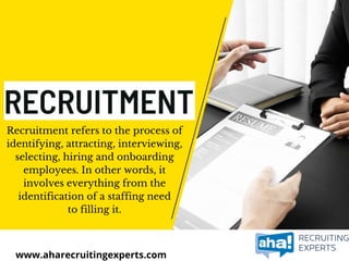 Recruitment refers to the process of
identifying, attracting, interviewing,
selecting, hiring and onboarding
employees. In other words, it
involves everything from the
identification of a staffing need
to filling it.
www.aharecruitingexperts.com
 