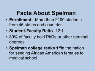 Facts About Spelman
• Enrollment- More than 2100 students
  from 46 states and countries
• Student-Faculty Ratio- 12:1
• 80% of faculty hold PhDs or other terminal
  degrees.
• Spelman college ranks 1stin the nation
  for sending African American females to
  medical school
 