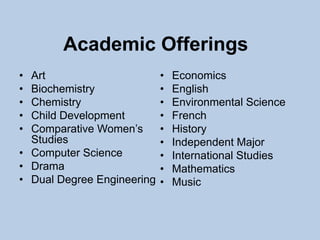 Academic Offerings
• Art                       •   Economics
• Biochemistry              •   English
• Chemistry                 •   Environmental Science
• Child Development         •   French
• Comparative Women’s       •   History
  Studies                   •   Independent Major
• Computer Science          •   International Studies
• Drama                     •   Mathematics
• Dual Degree Engineering   •   Music
 