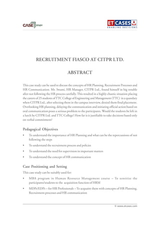 RECRUITMENT FIASCO AT CITPR LTD.
This case study can be used to discuss the concepts of HR Planning, Recruitment Processes and
HR Communication. Mr. Swami, HR Manager, CITPR Ltd., found himself in big trouble
after not following the HR process carefully.This resulted in a highly chaotic situation placing
the careers of 25 students ofTTC College of Engineering and Management (TTC) in a quandary
when CITPR Ltd., after selecting them in the campus interview, denied them final placement.
Overlooking HR planning, delaying the communication and initiating official action based on
oral communication poses a serious problem to the participants. Would the students be left in
a lurch by CITPR Ltd. and TTC College? How far is it justifiable to take decisions based only
on verbal commitment?
Pedagogical Objectives
• To understand the importance of HR Planning and what can be the repercussions of not
following the steps
• To understand the recruitment process and policies
• To understand the need for supervision in important matters
• To understand the concept of HR communication
Case Positioning and Setting
This case study can be suitably used for:
• MBA program in Human Resource Management course – To sensitize the
participants/students to the acquisition function of HRM
• MDPs/EDPs – for HR Professionals – To acquaint them with concepts of HR Planning,
Recruitment processes and HR communication
ABSTRACT
© www.etcases.com
 