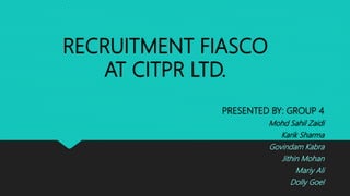 RECRUITMENT FIASCO
AT CITPR LTD.
PRESENTED BY: GROUP 4
Mohd Sahil Zaidi
Karik Sharma
Govindam Kabra
Jithin Mohan
Mariy Ali
Dolly Goel
 