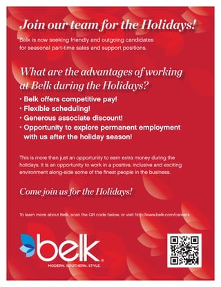 Join our team for the Holidays! 
Belk is now seeking friendly and outgoing candidates 
for seasonal part-time sales and support positions. 
What are the advantages of working 
at Belk during the Holidays? 
• Belk offers competitive pay! 
• Flexible scheduling! 
• Generous associate discount! 
• Opportunity to explore permanent employment 
with us after the holiday season! 
This is more than just an opportunity to earn extra money during the 
holidays. It is an opportunity to work in a positive, inclusive and exciting 
environment along-side some of the finest people in the business. 
Come join us for the Holidays! 
To learn more about Belk, scan the QR code below, or visit http://www.belk.com/careers 
® 
