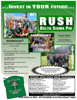 …INVEST IN Y O U R FUTURE…


                                                  RUSH
                                                  D S P  ELTA                 IGMA                  HI
                                                                                   NATIONAL WEBSITE
                                                                                    WWW.DELTASIG.ORG

                                                                                    CHAPTER WEBSITE
    INTERESTED?                                                                 WWW.FREEWEBS.COM/DSPDO/

COME DOWN TO THE 800 HOUSE IN
       THE VILLAGE…

              OR
FOR MORE INFO/RIDE, CONTACT:
 TYLER TADLOCK, HEAD OF RECRUITMENT
 (704) 258-8727
 JOHN WILLIAMS, RECRUITMENT CHAIR/PRESIDENT
 (828) 273-0011
 WIL GOODE, RECRUITMENT CHAIR
 (828) 551-6681
 ALEX WISEMAN, RECRUITMENT CHAIR
 (828) 550-7258                                      ENTER OUR DRAWING FOR A CHANCE 
                                                      TO WIN A  $25 GIFT CERTIFICATE TO 
 RECRUITMENT E-MAIL:                                       BOJANGLES OR SONIC! 
 DSP_DO_RECRUITMENT@YAHOO.COM


                                   SPRING 2009 RUSH WEEK SCHEDULE
                                   Monday, February 2 nd                  Thursday, February 5 th
                                   Open House and Ice Cream!              Lasagna Dinner
                                   800 House @ 7 PM                       800 House @ 6:30 PM
                                   Tuesday, February 3 rd                 Friday, February 6 th
                                   Wing Night at Bellaromaʼs!             Fun Factory Friday!
                                   Meet at the 800 house @ 6 PM           Meet at 800 house @ 5:45 PM
                                   Wednesday, February 4 th               Saturday, February 7 th
                                   IFC Smoker- Meet all Fraternities       Invite Only Event
                                   U.C. Grand Room @ 7 PM                  12 – 4 pm
                                    ***Rides provided to all events, along with meal at Bellaroma’s and game
                                                          money for The Fun Factory***

                    Rush Shirts on SALE - $10 (Available at our Recruitment Tables)
 