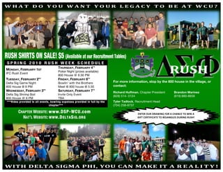 WHAT DO YOU WANT YOUR LEGACY TO BE AT WCU? 
 




    RUSH SHIRTS ON SALE! $5 (Available at our Recruitment Tables)
     SPRING 2010 RUSH WEEK SCHEDULE
                                           THURSDAY, FEBRUARY 4TH
    MONDAY, FEBRUARY 1ST
                                           Poker Night (prizes available)
    IFC Rush Event
                                           800 House @ 6:30 PM
    TUESDAY, FEBRUARY 2ND                  FRIDAY, FEBRUARY 6TH
    Delta Sig Game Night                   Bowlin’ with the Brothers             For more information, stop by the 800 house in the village, or
    800 House @ 6 PM                       Meet @ 800 house @ 5:30               contact:
    WEDNESDAY, FEBRUARY 3RD                SATURDAY, FEBRUARY 7TH                Richard Huffman, Chapter President         Brandon Marinez
    Delta Sig Shrimp Boil                  Invite Only Event
                                                                                 (828) 514- 0124                            (919) 880-8658
    800 House @ 6 PM                       TBA
     ***Rides provided to all events, bowling expenses provided in full by the   Tyler Tadlock, Recruitment Head
                                     chapter***                                  (704) 258-8737

             CHAPTER WEBSITE: www.DSP-WCU.com                                                    ENTER OUR DRAWING FOR A CHANCE TO WIN A  
               NAT’L WEBSITE: WWW .D ELTA S IG . ORG                                             GIFT CERTIFICATE TO BOJANGLES DURING RUSH! 




r  WITH DELTA SIGMA PHI, YOU CAN MAKE IT A R                                                                                      EALITY! 
 