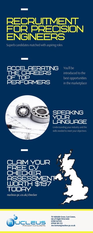 Recruitment
for precision
engineers
Superb candidates matched with aspiring roles
Claim your
free cv
checker
assessment
worth $197
today
nucleus-pc.co.uk/checker
Accelaerating
the careers
of top
performers
You'll be
introduced to the
best opportunities
in the marketplace
speaking
your
language
Understanding your industry and the
skills needed to meet your objectives
70 Adelaide Grove, East Cowes,
Isle of Wight PO32 6DD
01983 821 811
07948 385 572
Jon.Surman@nucleus-pc.co.uk
 