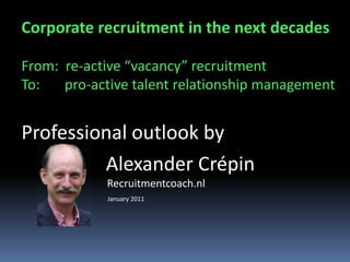 Corporate recruitment in the next decades
From: re-active “vacancy” recruitment
To: pro-active talent relationship management
Professional outlook by
Alexander Crépin
Talent Acquisition & Engagement
strategist, trainer & interim manager
www.TalenTTipper.nl an innovative TRM service
 