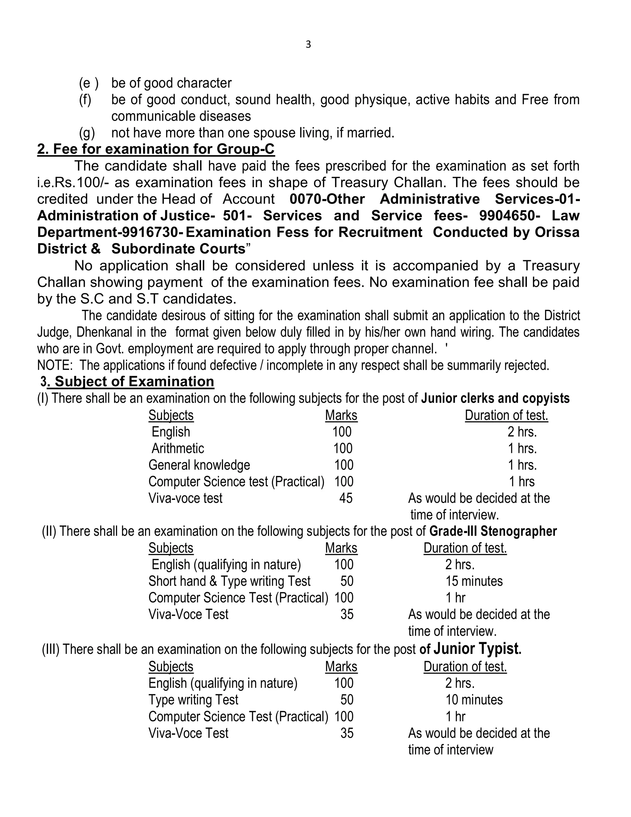 3
(e ) be of good character
(f) be of good conduct, sound health, good physique, active habits and Free from
communicable diseases
(g) not have more than one spouse living, if married.
2. Fee for examination for Group-C
The candidate shall have paid the fees prescribed for the examination as set forth
i.e.Rs.100/- as examination fees in shape of Treasury Challan. The fees should be
credited under the Head of Account 0070-Other Administrative Services-01-
Administration of Justice- 501- Services and Service fees- 9904650- Law
Department-9916730- Examination Fess for Recruitment Conducted by Orissa
District & Subordinate Courts”
No application shall be considered unless it is accompanied by a Treasury
Challan showing payment of the examination fees. No examination fee shall be paid
by the S.C and S.T candidates.
The candidate desirous of sitting for the examination shall submit an application to the District
Judge, Dhenkanal in the format given below duly filled in by his/her own hand wiring. The candidates
who are in Govt. employment are required to apply through proper channel. '
NOTE: The applications if found defective / incomplete in any respect shall be summarily rejected.
3. Subject of Examination
(I) There shall be an examination on the following subjects for the post of Junior clerks and copyists
Subjects Marks Duration of test.
English 100 2 hrs.
Arithmetic 100 1 hrs.
General knowledge 100 1 hrs.
Computer Science test (Practical) 100 1 hrs
Viva-voce test 45 As would be decided at the
time of interview.
(II) There shall be an examination on the following subjects for the post of Grade-III Stenographer
Subjects Marks Duration of test.
English (qualifying in nature) 100 2 hrs.
Short hand & Type writing Test 50 15 minutes
Computer Science Test (Practical) 100 1 hr
Viva-Voce Test 35 As would be decided at the
time of interview.
(III) There shall be an examination on the following subjects for the post of Junior Typist.
Subjects Marks Duration of test.
English (qualifying in nature) 100 2 hrs.
Type writing Test 50 10 minutes
Computer Science Test (Practical) 100 1 hr
Viva-Voce Test 35 As would be decided at the
time of interview
 