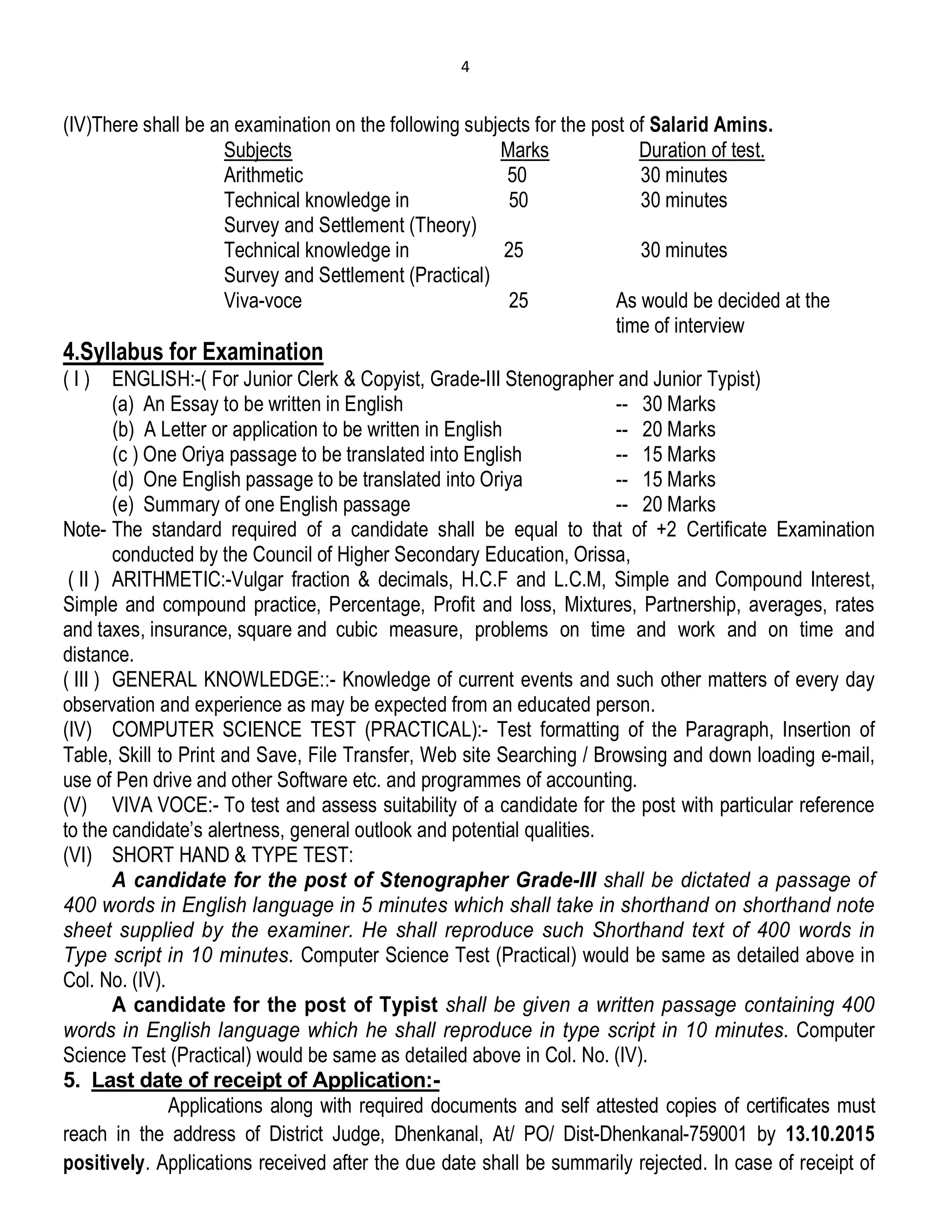 4
(IV)There shall be an examination on the following subjects for the post of Salarid Amins.
Subjects Marks Duration of test.
Arithmetic 50 30 minutes
Technical knowledge in 50 30 minutes
Survey and Settlement (Theory)
Technical knowledge in 25 30 minutes
Survey and Settlement (Practical)
Viva-voce 25 As would be decided at the
time of interview
4.Syllabus for Examination
( I ) ENGLISH:-( For Junior Clerk & Copyist, Grade-III Stenographer and Junior Typist)
(a) An Essay to be written in English -- 30 Marks
(b) A Letter or application to be written in English -- 20 Marks
(c ) One Oriya passage to be translated into English -- 15 Marks
(d) One English passage to be translated into Oriya -- 15 Marks
(e) Summary of one English passage -- 20 Marks
Note- The standard required of a candidate shall be equal to that of +2 Certificate Examination
conducted by the Council of Higher Secondary Education, Orissa,
( II ) ARITHMETIC:-Vulgar fraction & decimals, H.C.F and L.C.M, Simple and Compound Interest,
Simple and compound practice, Percentage, Profit and loss, Mixtures, Partnership, averages, rates
and taxes, insurance, square and cubic measure, problems on time and work and on time and
distance.
( III ) GENERAL KNOWLEDGE::- Knowledge of current events and such other matters of every day
observation and experience as may be expected from an educated person.
(IV) COMPUTER SCIENCE TEST (PRACTICAL):- Test formatting of the Paragraph, Insertion of
Table, Skill to Print and Save, File Transfer, Web site Searching / Browsing and down loading e-mail,
use of Pen drive and other Software etc. and programmes of accounting.
(V) VIVA VOCE:- To test and assess suitability of a candidate for the post with particular reference
to the candidate’s alertness, general outlook and potential qualities.
(VI) SHORT HAND & TYPE TEST:
A candidate for the post of Stenographer Grade-III shall be dictated a passage of
400 words in English language in 5 minutes which shall take in shorthand on shorthand note
sheet supplied by the examiner. He shall reproduce such Shorthand text of 400 words in
Type script in 10 minutes. Computer Science Test (Practical) would be same as detailed above in
Col. No. (IV).
A candidate for the post of Typist shall be given a written passage containing 400
words in English language which he shall reproduce in type script in 10 minutes. Computer
Science Test (Practical) would be same as detailed above in Col. No. (IV).
5. Last date of receipt of Application:-
Applications along with required documents and self attested copies of certificates must
reach in the address of District Judge, Dhenkanal, At/ PO/ Dist-Dhenkanal-759001 by 13.10.2015
positively. Applications received after the due date shall be summarily rejected. In case of receipt of
 