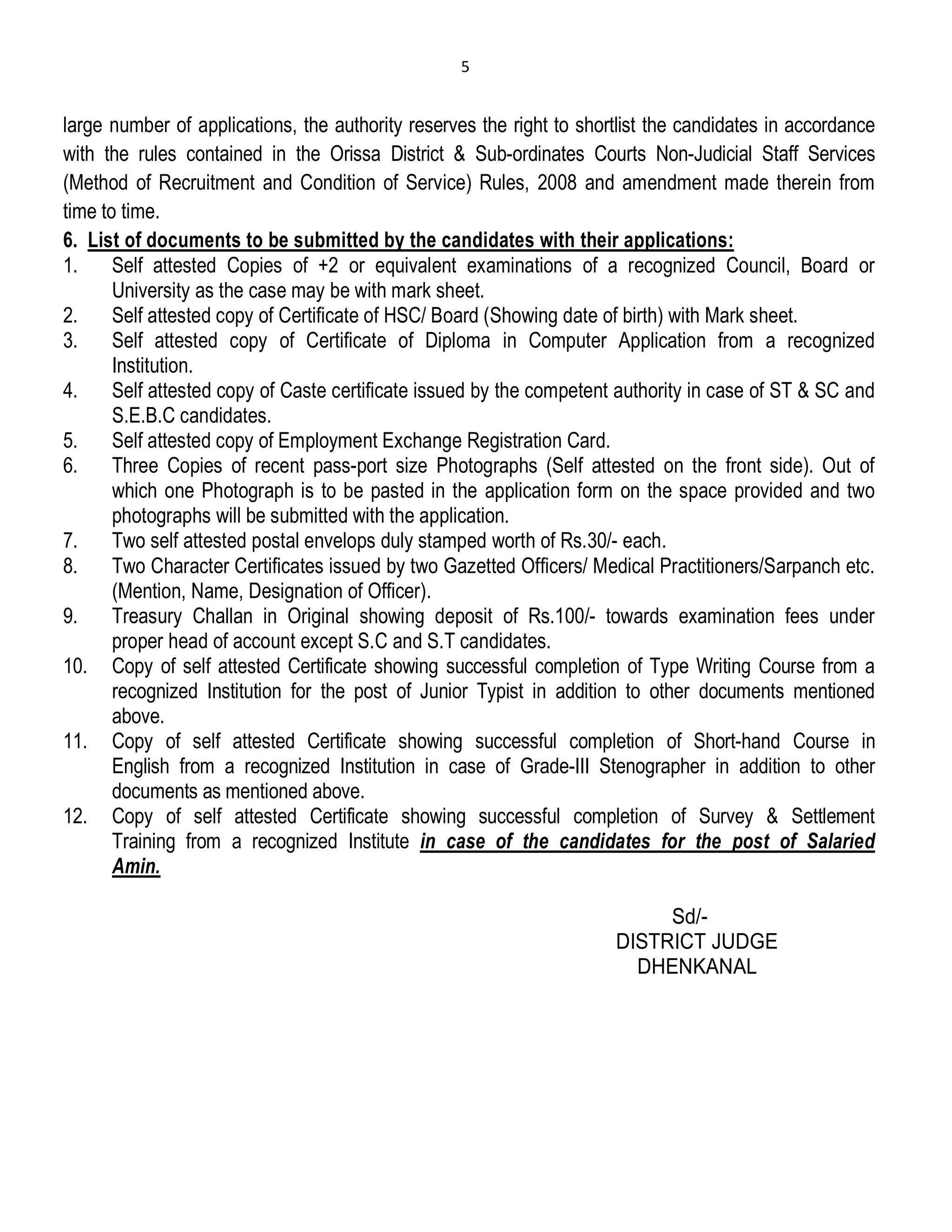 5
large number of applications, the authority reserves the right to shortlist the candidates in accordance
with the rules contained in the Orissa District & Sub-ordinates Courts Non-Judicial Staff Services
(Method of Recruitment and Condition of Service) Rules, 2008 and amendment made therein from
time to time.
6. List of documents to be submitted by the candidates with their applications:
1. Self attested Copies of +2 or equivalent examinations of a recognized Council, Board or
University as the case may be with mark sheet.
2. Self attested copy of Certificate of HSC/ Board (Showing date of birth) with Mark sheet.
3. Self attested copy of Certificate of Diploma in Computer Application from a recognized
Institution.
4. Self attested copy of Caste certificate issued by the competent authority in case of ST & SC and
S.E.B.C candidates.
5. Self attested copy of Employment Exchange Registration Card.
6. Three Copies of recent pass-port size Photographs (Self attested on the front side). Out of
which one Photograph is to be pasted in the application form on the space provided and two
photographs will be submitted with the application.
7. Two self attested postal envelops duly stamped worth of Rs.30/- each.
8. Two Character Certificates issued by two Gazetted Officers/ Medical Practitioners/Sarpanch etc.
(Mention, Name, Designation of Officer).
9. Treasury Challan in Original showing deposit of Rs.100/- towards examination fees under
proper head of account except S.C and S.T candidates.
10. Copy of self attested Certificate showing successful completion of Type Writing Course from a
recognized Institution for the post of Junior Typist in addition to other documents mentioned
above.
11. Copy of self attested Certificate showing successful completion of Short-hand Course in
English from a recognized Institution in case of Grade-III Stenographer in addition to other
documents as mentioned above.
12. Copy of self attested Certificate showing successful completion of Survey & Settlement
Training from a recognized Institute in case of the candidates for the post of Salaried
Amin.
Sd/-
DISTRICT JUDGE
DHENKANAL
 