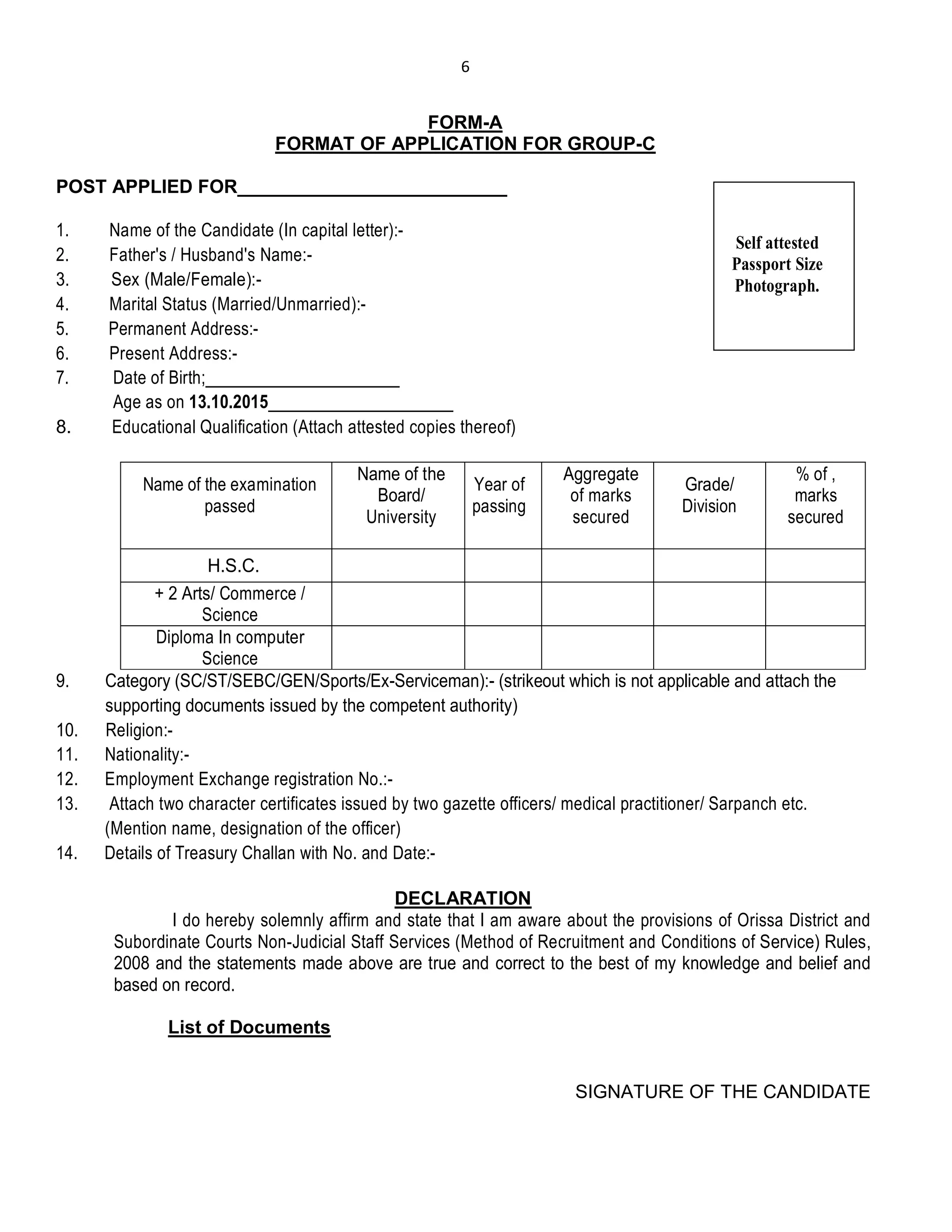 6
FORM-A
FORMAT OF APPLICATION FOR GROUP-C
POST APPLIED FOR__________________________
1. Name of the Candidate (In capital letter):-
2. Father's / Husband's Name:-
3. Sex (Male/Female):-
4. Marital Status (Married/Unmarried):-
5. Permanent Address:-
6. Present Address:-
7. Date of Birth;______________________
Age as on 13.10.2015_____________________
8. Educational Qualification (Attach attested copies thereof)
Name of the examination
passed
Name of the
Board/
University
Year of
passing
Aggregate
of marks
secured
Grade/
Division
% of ,
marks
secured
H.S.C.
+ 2 Arts/ Commerce /
Science
Diploma In computer
Science
9. Category (SC/ST/SEBC/GEN/Sports/Ex-Serviceman):- (strikeout which is not applicable and attach the
supporting documents issued by the competent authority)
10. Religion:-
11. Nationality:-
12. Employment Exchange registration No.:-
13. Attach two character certificates issued by two gazette officers/ medical practitioner/ Sarpanch etc.
(Mention name, designation of the officer)
14. Details of Treasury Challan with No. and Date:-
DECLARATION
I do hereby solemnly affirm and state that I am aware about the provisions of Orissa District and
Subordinate Courts Non-Judicial Staff Services (Method of Recruitment and Conditions of Service) Rules,
2008 and the statements made above are true and correct to the best of my knowledge and belief and
based on record.
List of Documents
SIGNATURE OF THE CANDIDATE
Self attested
Passport Size
Photograph.
 