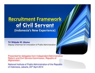 Recruitment Framework
of Civil Servant
(Indonesia’s New Experience)
Presented for delegates from Independent Administrative
Reform and Civil Service Commission, Republic of
Afghanistan;
National Institute of Public Administration of the Republic
of Indonesia, Jakarta, 23rd April 2014
Tri Widodo W. Utomo
Deputy Chairman for Innovation of Public Administration
 