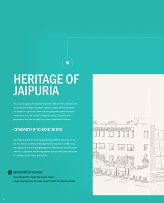 The Jaipuria legacy of education began in 1945 with the establishment
of the Jaipuria College in Kolkata. Today, 67 years after its inception,
the House of Jaipuria has been delivering superior quality education
consistently. It is this unique heritage spanning 7 decades and 4
generations that sets us apart from other educational institutes.
HERITAGE OF
JAIPURIA
COMMITTED TO EDUCATION
The ongoing quest for ensuring academic excellence led us to set up
the first Jaipuria Institute of Management in Lucknow in 1995. Today
the institute is one of the largest group in northern and central India to
offer AICTE approved PGDM programmes at four world class campuses
in Lucknow, Noida, Jaipur and Indore.
RECRUITER'S TAKEAWAY
Associating with a lineage that spawns leaders
A track record of giving recruiters a pool of talent with infinite potential.
8
 