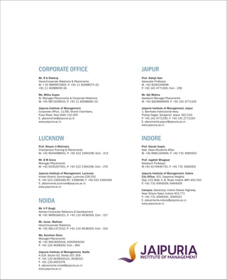 Mr. R K Rishiraj
Head-Corporate Relations & Placements
M. + 91 9899970905, P. +91 11 40088075 (D)
+91 11 40088000 (B)
Ms. Mithu Gupta
Sr. Manager-Placements & Corporate Relations
M. +91 9873028515, P. +91 11 40088081 (D)
Jaipuria Institute of Management
Corporate Office, 11/6B, Shanti Chambers,
Pusa Road, New Delhi 110 005
E. placements@jaipuria.ac.in
www.jaipuria.ac.in
CORPORATE OFFICE
Prof. Shyam Ji Mehrotra
Chairperson-Training & Placements
M. +91 9044088001, P. +91 522 2394296, Extn - 213
Mr. B M Arora
Manager-Placements
M. +91 9335207001, P. +91 522 2394296, Extn - 274
Jaipuria Institute of Management, Lucknow
Vineet Khand, Gomtinagar, Lucknow-226 010
P. +91 522 2394296/97, 2398096, F. +91 522 2394295
E. placements.lucknow@jaipuria.ac.in
www.jaipuria.ac.in
LUCKNOW
Mr. V P Singh
Advisor-Corporate Relations & Development
M. +91 9899184321, P. +91 120 4638300, Extn - 317
Mr. Jones Mathew
Head-Corporate Relations
M. +91 9811372532, P. +91 120 4638300, Extn - 310
Ms. Kanchan Rana
Manager-Placements
M. +91 9953656016, 9350564159
P. +91 120 4638300, Extn - 360
Jaipuria Institute of Management, Noida
A-32A, Sector 62, Noida 201 309
P. +91 120 4638300-01, 4638315
F. +91 120-2403378
E. placements.noida@jaipuria.ac.in
www.jaipuria.ac.in
NOIDA
Prof. Abhijit Nair
Associate Professor
M. +91 8290149998
P. +91 141 4771300, Extn - 236
Mr. Ajit Mishra
Assistant Manager-Placements
M. +91 9929669959, P. +91 141 4771334
Jaipuria Institute of Management, Jaipur
1, Bambala Institutional Area,
Pratap Nagar, Sanganer, Jaipur 302 033
P. +91 141 4771330, F. +91 141 2771334
E. placements.jaipur@jaipuria.ac.in
www.jaipuria.ac.in
JAIPUR
Prof. Kanak Gupta
Asst. Dean-Students Affair
M. +91-9981145994, P. +91 731 3069302
Prof. Jagdish Bhagwat
Assistant Professor
M.+91 9179446755, P. +91 731 3069305
Jaipuria Institute of Management, Indore
City Office: 101, Sapphire Heights,
Opp. C21 Mall, A. B. Road, Indore (MP) 452 010
P. +91 731 4064009, 6464009
Campus: Dakachya, Indore Dewas Highway,
Near Shipra Naka, Indore 453 771
P. +91 731 3069300, 3069321
E. placements.indore@jaipuria.ac.in
www.jaipuria.ac.in
INDORE
 