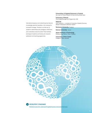 INTERNATIONAL
LINKAGES
Universities of Applied Sciences in Finland
(as a part of Finland Network for East and Southeast Asia)
University of Illinois
(Technology Management Programme), USA
HEIG-VD
near Lausanne – a member of University of Applied Sciences
Western Switzerland (HES-SO) network
Naresuan Unviersity, Thailand
Kainan University, Taiwan
International exposure and have become
increasingly essential requisites in the making of a
successful manager. Therefore, we have set up
academic relationships with prestigious institutions
and universities across the world. These facilitate
exchange of students and faculty, joint research,
publication and teaching programmes.
networking
Asian Institute of Technology
Khlong Luang, Pathum Thani, Thailand
University of New Castle
Callaghan, NSW, Australia
13
RECRUITER'S TAKEAWAY
Potential recruits who understand the global business environment first hand.
 