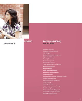 Understanding Services Business
Quantitative Analysis for Management
Managerial Economics
Organizational Behaviour
IT for Managers
Accounting for Decision Making
Marketing Management
Financial Management
Macro Economic & Business Environment
Legal and Regulatory Aspects of Business
Business Communication
Human Resource Management
Management Information System
Research Methods in Management
Entrepreneurship
Operations Management
Strategy Formation & Implementation
Managerial Economics
Accounting for Decision Making
IT for Managers
Quantitative Analysis for Management
Organisational Behaviour
Marketing Management
Financial Management
Operations Management
Legal & Regulatory Aspects of Business
Business Communication
Marketing Research
Human Resource Management
Management Information System
Consumer Behaviour
Analysis of Macro Economics Environment & Policy
Corporate Business Strategy
Sales and Distribution Management
Retail Marketing
Marketing of Services
Implementation & Control of Strategy
Brand Marketing Management
Customer Relationship Management
Integrated Marketing Communication
Internet Marketing & e-tailing
PGDM (SERVICE MANAGEMENT) PGDM (MARKETING)
JAIPURIA NOIDA JAIPURIA NOIDA
19
 